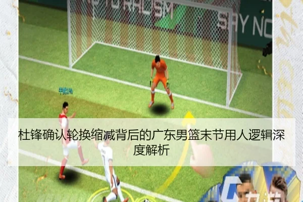 杜锋确认轮换缩减背后的广东男篮末节用人逻辑深度解析