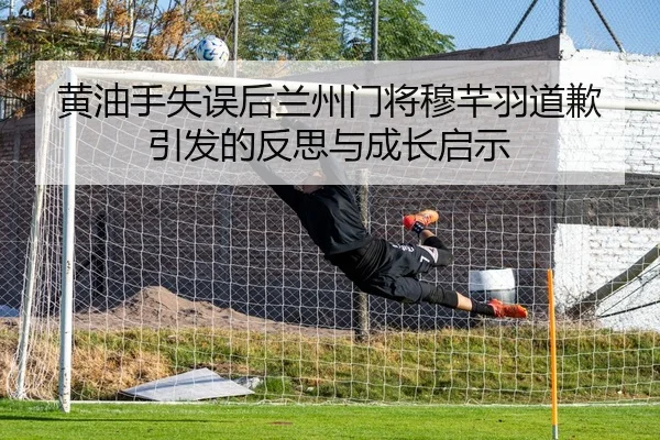 黄油手失误后兰州门将穆芊羽道歉引发的反思与成长启示（kaiyun）